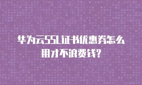 华为云SSL证书优惠券怎么用才不浪费钱？