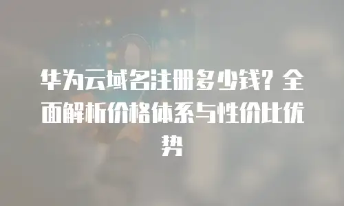 华为云域名注册多少钱？全面解析价格体系与性价比优势