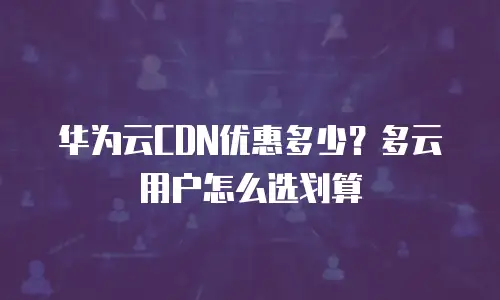 华为云CDN优惠多少？多云用户怎么选划算