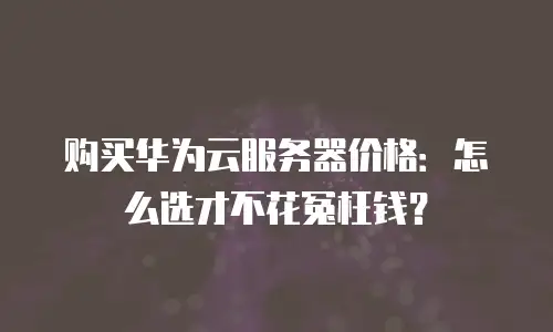 购买华为云服务器价格：怎么选才不花冤枉钱？