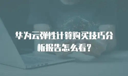 华为云弹性计算购买技巧分析报告怎么看？