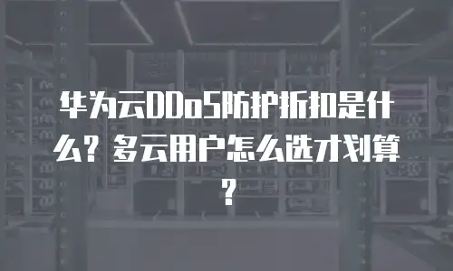 华为云DDoS防护折扣是什么？多云用户怎么选才划算？