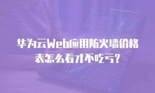 华为云Web应用防火墙价格表怎么看才不吃亏？