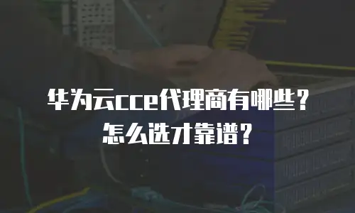 华为云cce代理商有哪些？怎么选才靠谱？