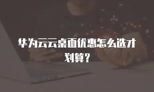 华为云云桌面优惠怎么选才划算？