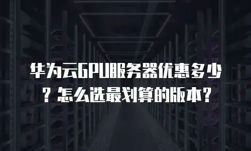 华为云GPU服务器优惠多少？怎么选最划算的版本？