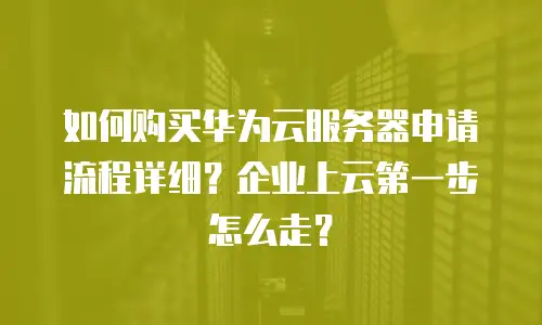 如何购买华为云服务器申请流程详细？企业上云第一步怎么走？