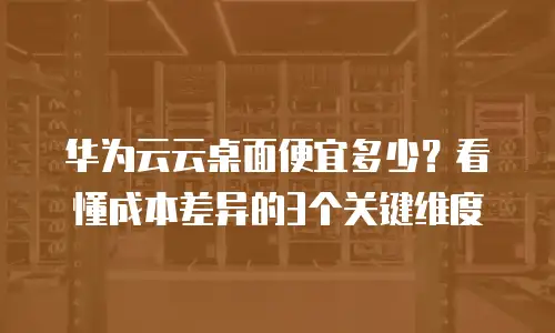 华为云云桌面便宜多少？看懂成本差异的3个关键维度