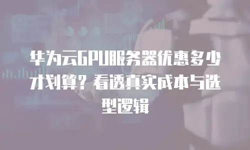 华为云GPU服务器优惠多少才划算？看透真实成本与选型逻辑