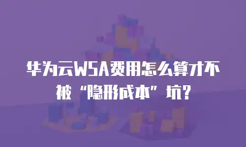 华为云WSA费用怎么算才不被“隐形成本”坑？