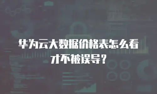 华为云大数据价格表怎么看才不被误导？