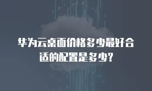 华为云桌面价格多少最好合适的配置是多少？