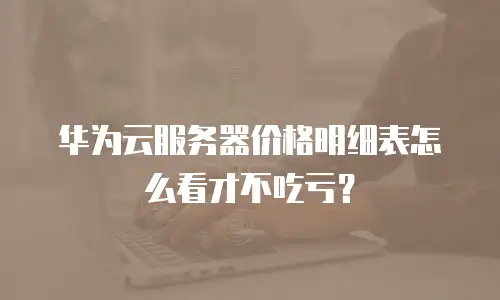 华为云服务器价格明细表怎么看才不吃亏？