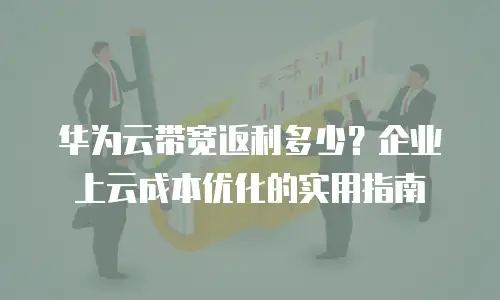 华为云带宽返利多少？企业上云成本优化的实用指南
