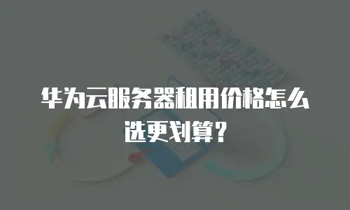 华为云服务器租用价格怎么选更划算？