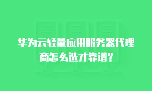 华为云轻量应用服务器代理商怎么选才靠谱？
