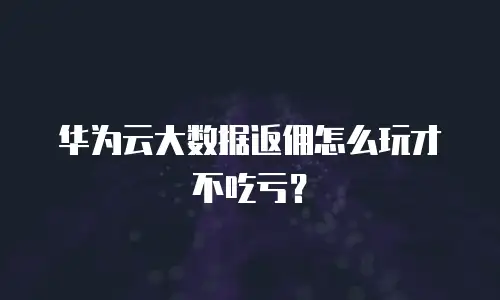 华为云大数据返佣怎么玩才不吃亏？