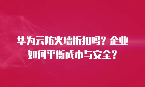 华为云防火墙折扣吗？企业如何平衡成本与安全？
