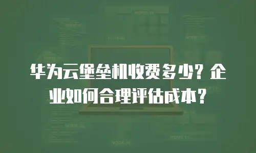 华为云堡垒机收费多少？企业如何合理评估成本？