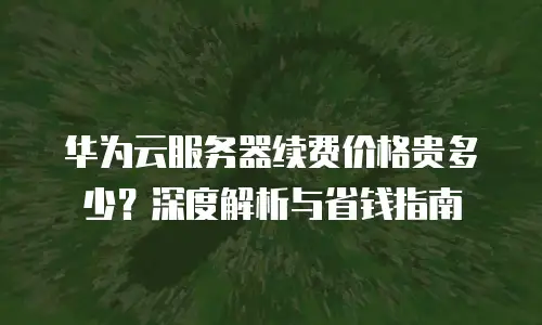 华为云服务器续费价格贵多少？深度解析与省钱指南