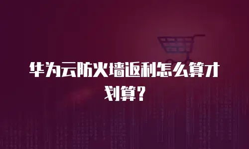 华为云防火墙返利怎么算才划算？