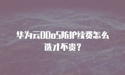 华为云DDoS防护续费怎么选才不贵？