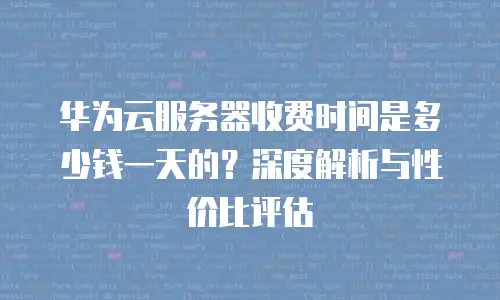 华为云服务器收费时间是多少钱一天的？深度解析与性价比评估