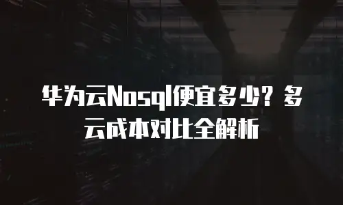 华为云Nosql便宜多少？多云成本对比全解析