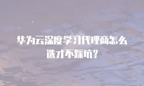 华为云深度学习代理商怎么选才不踩坑？