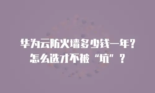 华为云防火墙多少钱一年？怎么选才不被“坑”？
