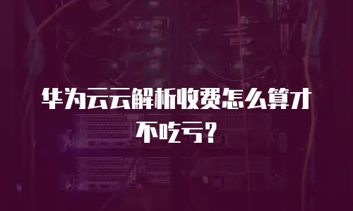 华为云云解析收费怎么算才不吃亏？