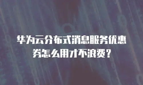 华为云分布式消息服务优惠券怎么用才不浪费？