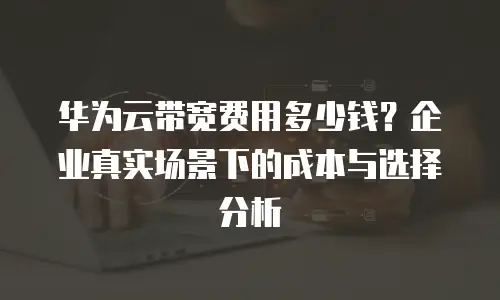 华为云带宽费用多少钱？企业真实场景下的成本与选择分析