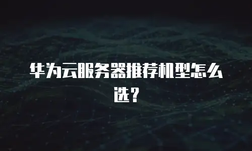 华为云服务器推荐机型怎么选？