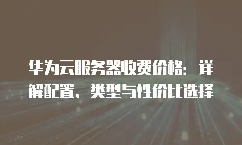 华为云服务器收费价格：详解配置、类型与性价比选择