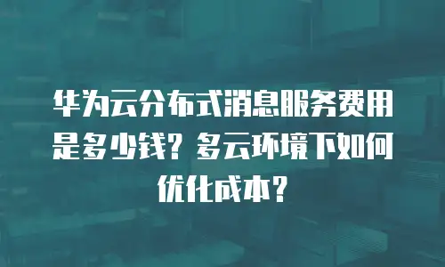 华为云分布式消息服务费用是多少钱？多云环境下如何优化成本？