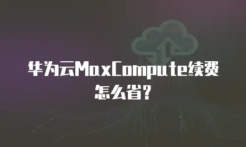 华为云MaxCompute续费怎么省？