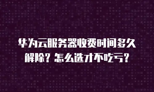 华为云服务器收费时间多久解除？怎么选才不吃亏？