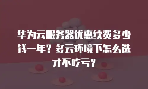 华为云服务器优惠续费多少钱一年？多云环境下怎么选才不吃亏？