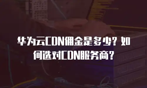 华为云CDN佣金是多少？如何选对CDN服务商？