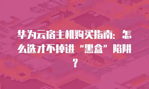 华为云宿主机购买指南：怎么选才不掉进&ldquo;黑盒&rdquo;陷阱？