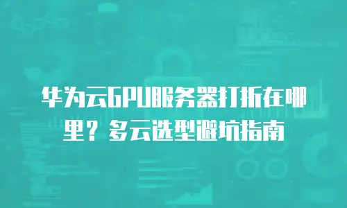 华为云GPU服务器打折在哪里？多云选型避坑指南