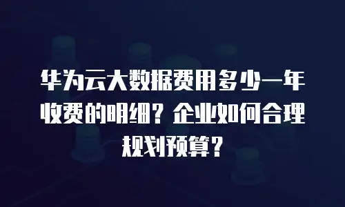 华为云大数据费用多少一年收费的明细？企业如何合理规划预算？