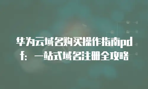 华为云域名购买操作指南pdf：一站式域名注册全攻略