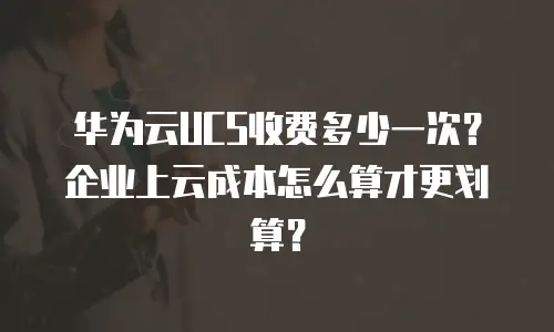 华为云UCS收费多少一次？企业上云成本怎么算才更划算？