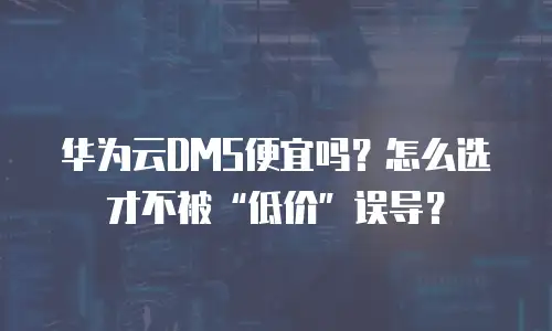 华为云DMS便宜吗？怎么选才不被&ldquo;低价&rdquo;误导？