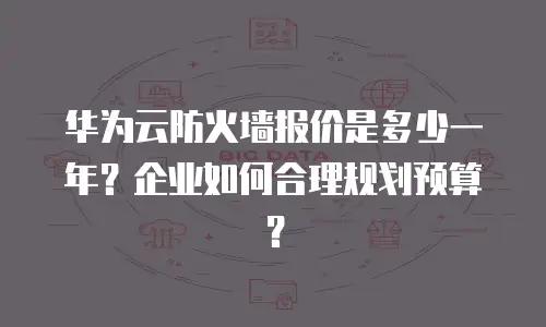 华为云防火墙报价是多少一年？企业如何合理规划预算？