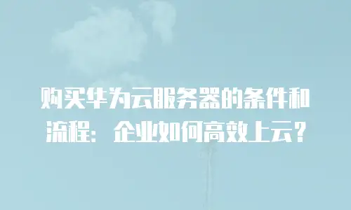 购买华为云服务器的条件和流程：企业如何高效上云？