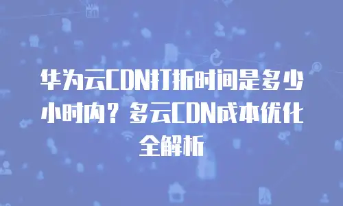 华为云CDN打折时间是多少小时内？多云CDN成本优化全解析