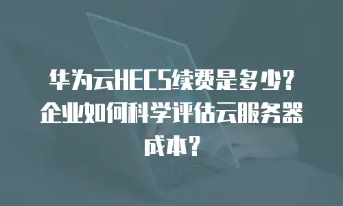 华为云HECS续费是多少？企业如何科学评估云服务器成本？